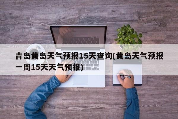 青岛黄岛天气预报15天查询(黄岛天气预报一周15天天气预报)