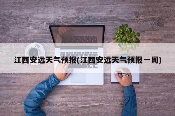 江西安远天气预报(江西安远天气预报一周)