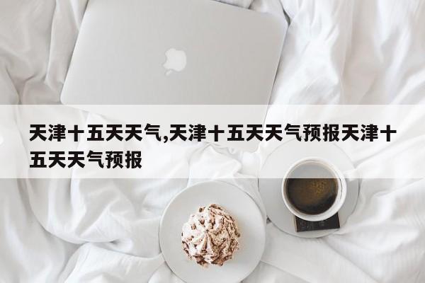 天津十五天天气,天津十五天天气预报天津十五天天气预报 第1张