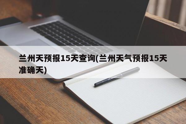 兰州天预报15天查询(兰州天气预报15天准确天)