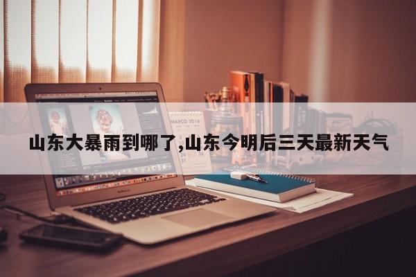 山东大暴雨到哪了,山东今明后三天最新天气