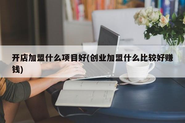开店加盟什么项目好(创业加盟什么比较好赚钱)