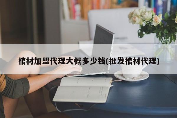 棺材加盟代理大概多少钱(批发棺材代理)