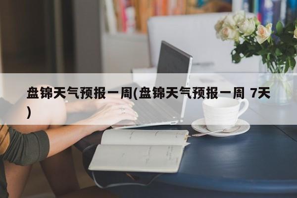 盘锦天气预报一周(盘锦天气预报一周 7天)