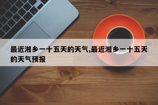 最近湘乡一十五天的天气,最近湘乡一十五天的天气预报