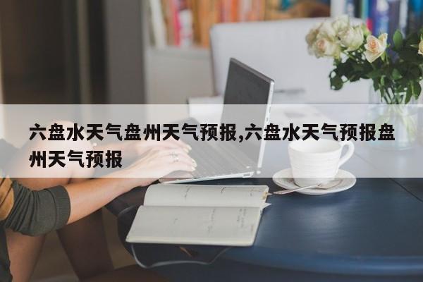 六盘水天气盘州天气预报,六盘水天气预报盘州天气预报