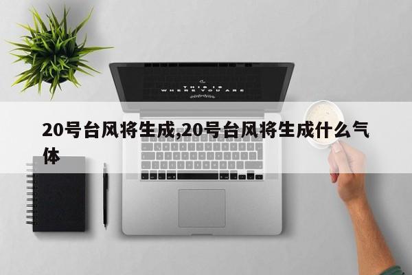 20号台风将生成,20号台风将生成什么气体