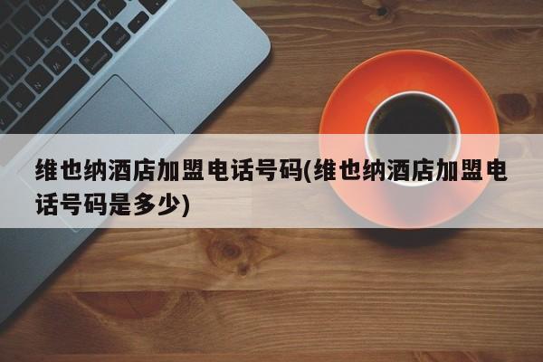 维也纳酒店加盟电话号码(维也纳酒店加盟电话号码是多少)