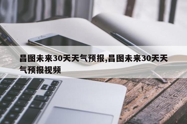 昌图未来30天天气预报,昌图未来30天天气预报视频