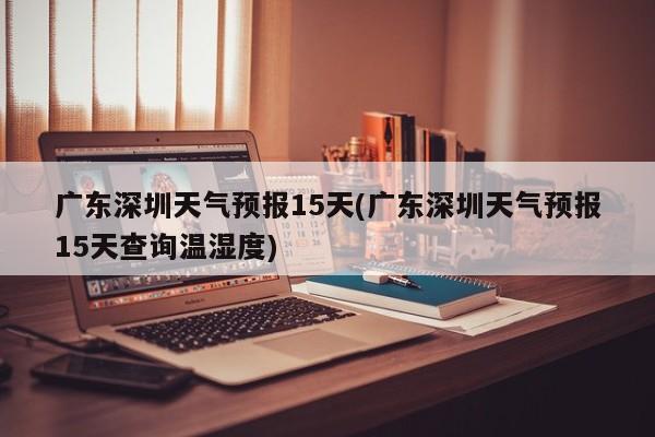 广东深圳天气预报15天(广东深圳天气预报15天查询温湿度)