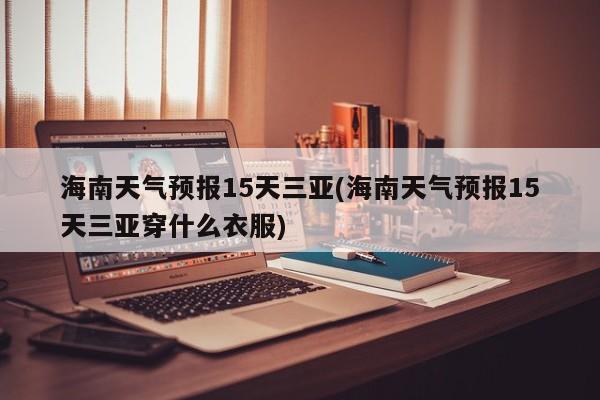 海南天气预报15天三亚(海南天气预报15天三亚穿什么衣服)