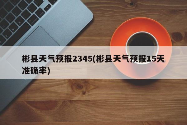 彬县天气预报2345(彬县天气预报15天准确率)