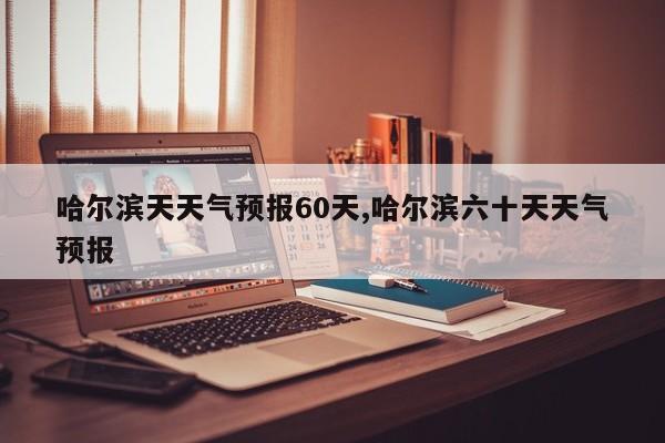 哈尔滨天天气预报60天,哈尔滨六十天天气预报