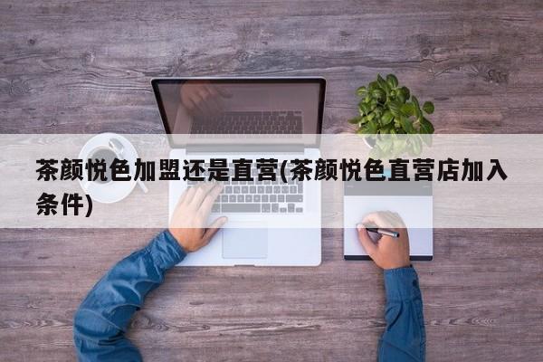 茶颜悦色加盟还是直营(茶颜悦色直营店加入条件)