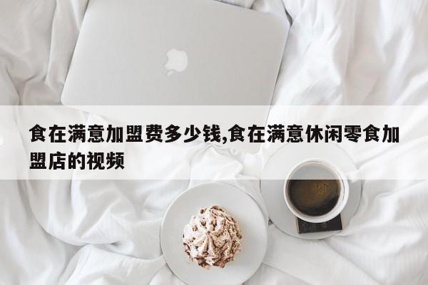 食在满意加盟费多少钱,食在满意休闲零食加盟店的视频