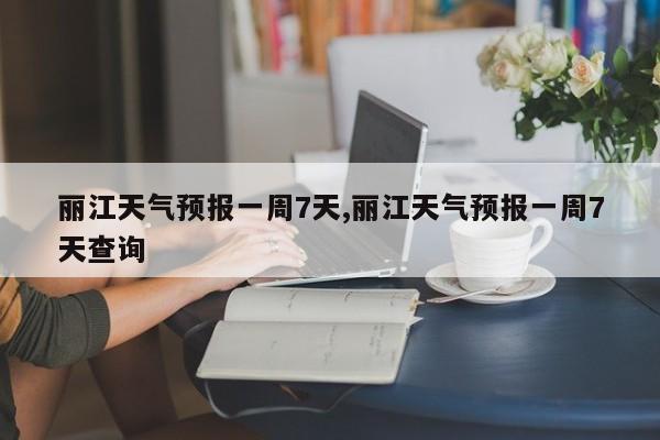 丽江天气预报一周7天,丽江天气预报一周7天查询