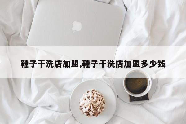 鞋子干洗店加盟,鞋子干洗店加盟多少钱