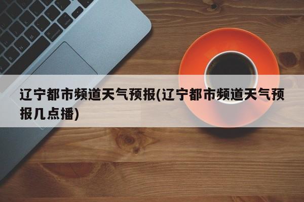 辽宁都市频道天气预报(辽宁都市频道天气预报几点播)