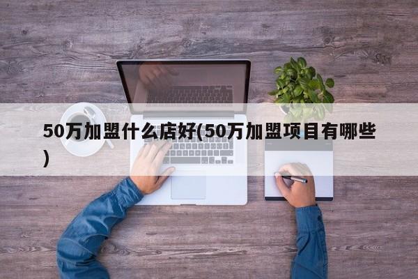 50万加盟什么店好(50万加盟项目有哪些)