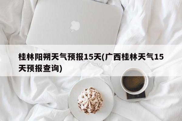 桂林阳朔天气预报15天(广西桂林天气15天预报查询)