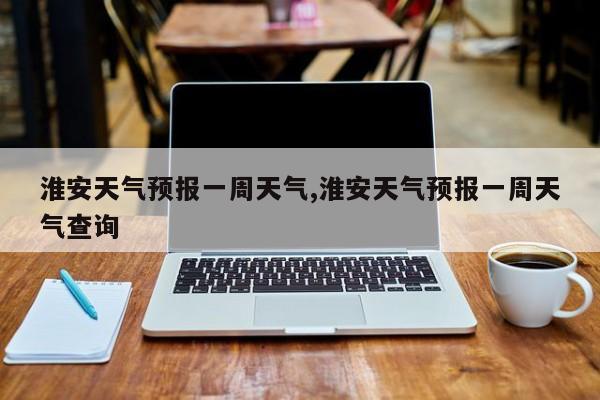 淮安天气预报一周天气,淮安天气预报一周天气查询