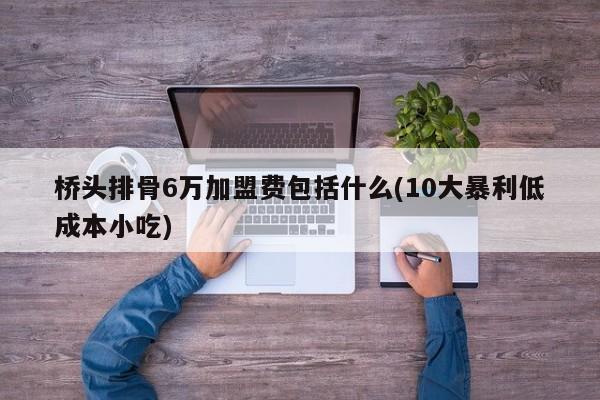 桥头排骨6万加盟费包括什么(10大暴利低成本小吃)