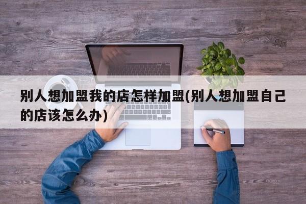 别人想加盟我的店怎样加盟(别人想加盟自己的店该怎么办)