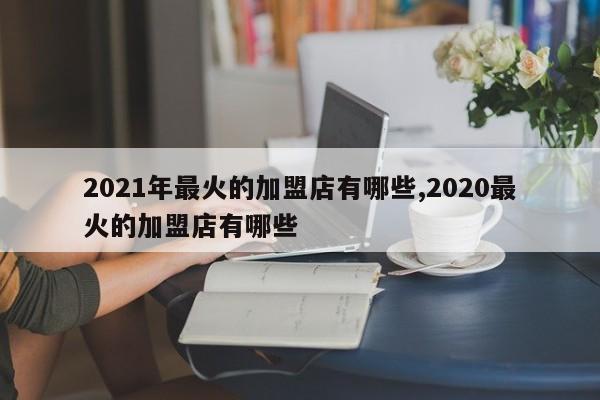 2021年最火的加盟店有哪些,2020最火的加盟店有哪些