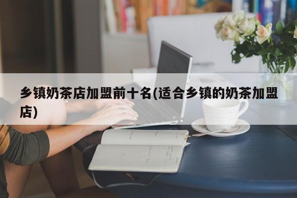 乡镇奶茶店加盟前十名(适合乡镇的奶茶加盟店)