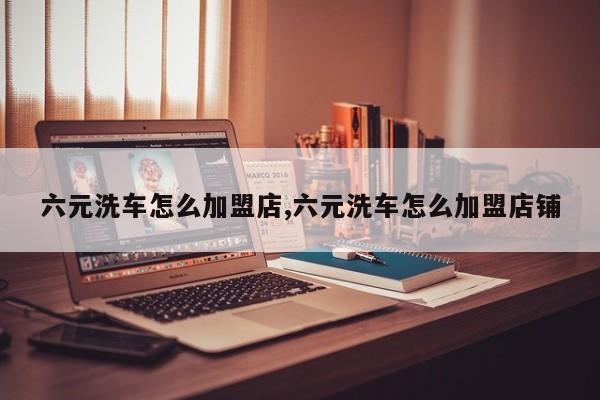 六元洗车怎么加盟店,六元洗车怎么加盟店铺