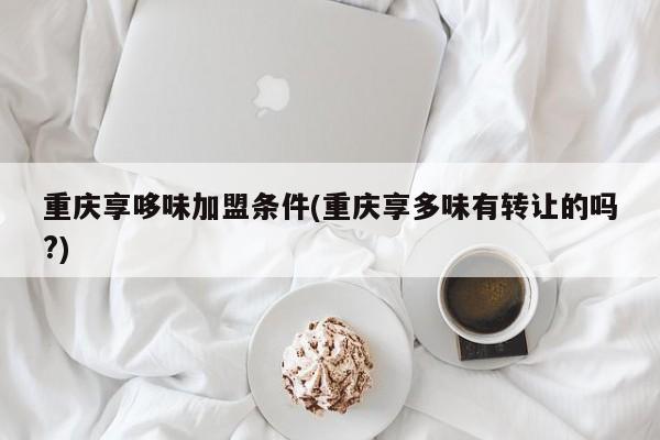 重庆享哆味加盟条件(重庆享多味有转让的吗?)