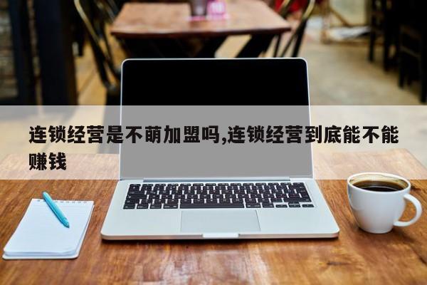 连锁经营是不萌加盟吗,连锁经营到底能不能赚钱