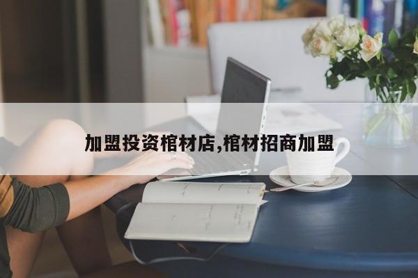 加盟投资棺材店,棺材招商加盟