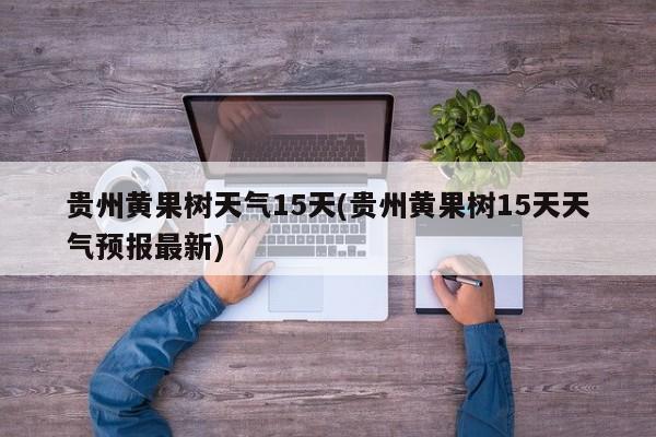 贵州黄果树天气15天(贵州黄果树15天天气预报最新)