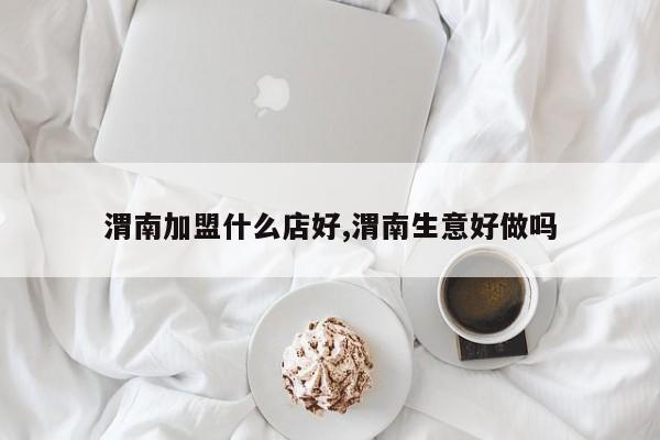 渭南加盟什么店好,渭南生意好做吗