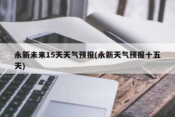 永新未来15天天气预报(永新天气预报十五天)