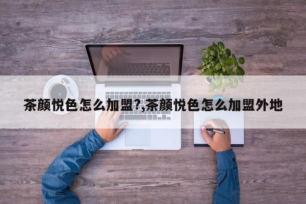 茶颜悦色怎么加盟?,茶颜悦色怎么加盟外地