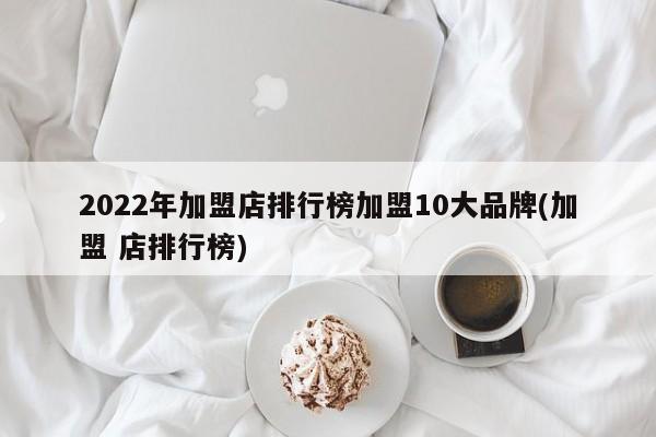 2022年加盟店排行榜加盟10大品牌(加盟 店排行榜)