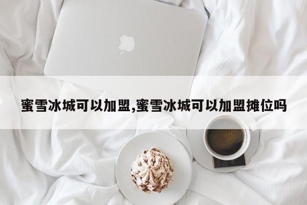 蜜雪冰城可以加盟,蜜雪冰城可以加盟摊位吗