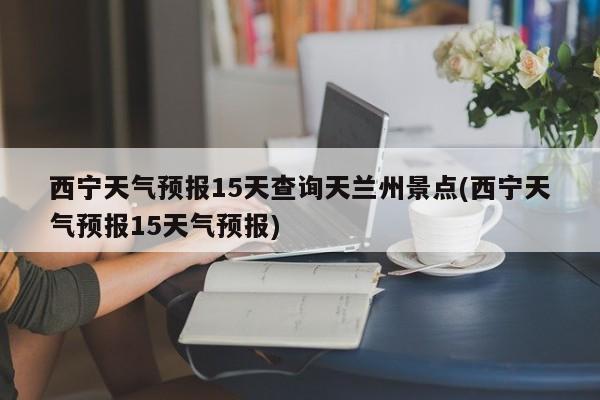 西宁天气预报15天查询天兰州景点(西宁天气预报15天气预报)