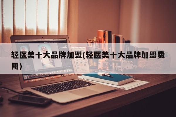 轻医美十大品牌加盟(轻医美十大品牌加盟费用)