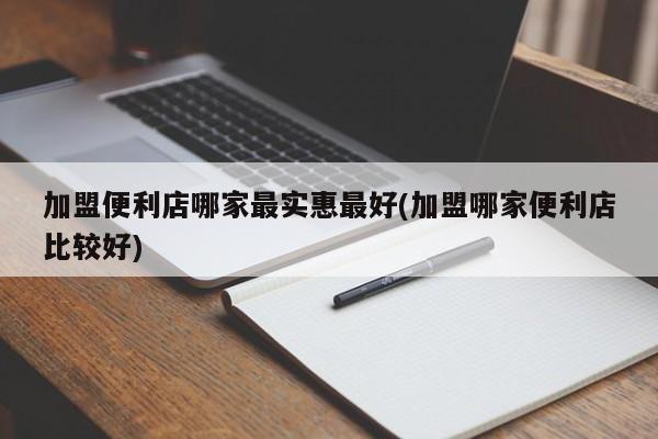 加盟便利店哪家最实惠最好(加盟哪家便利店比较好)