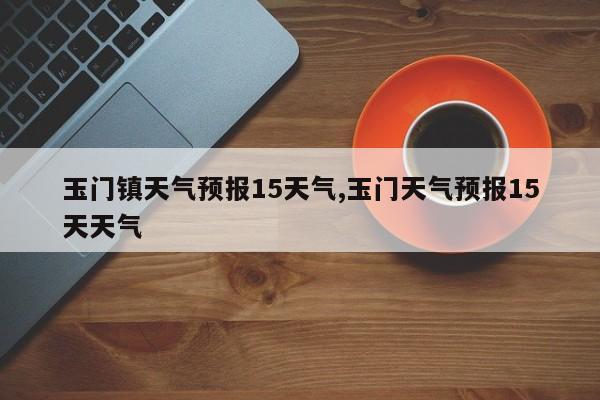 玉门镇天气预报15天气,玉门天气预报15天天气