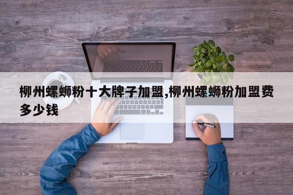 柳州螺蛳粉十大牌子加盟,柳州螺蛳粉加盟费多少钱