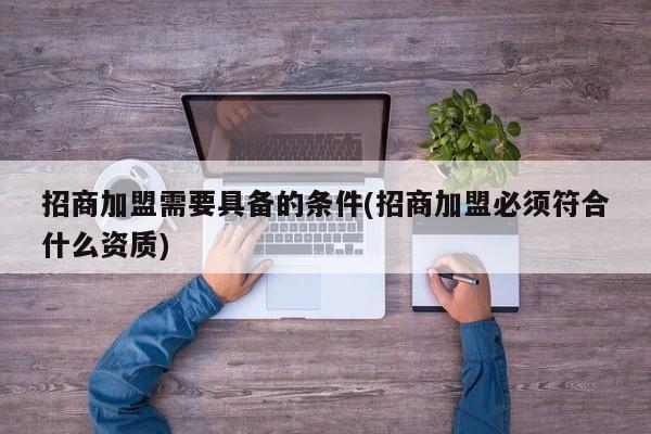 招商加盟需要具备的条件(招商加盟必须符合什么资质)