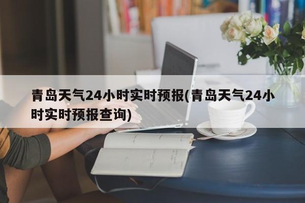 青岛天气24小时实时预报(青岛天气24小时实时预报查询)