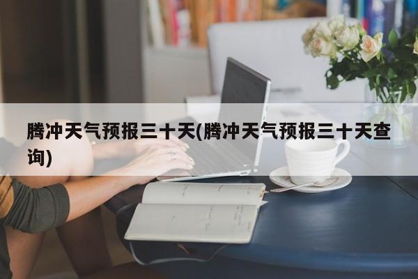 腾冲天气预报三十天(腾冲天气预报三十天查询)