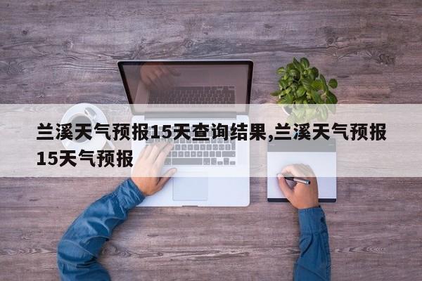 兰溪天气预报15天查询结果,兰溪天气预报15天气预报