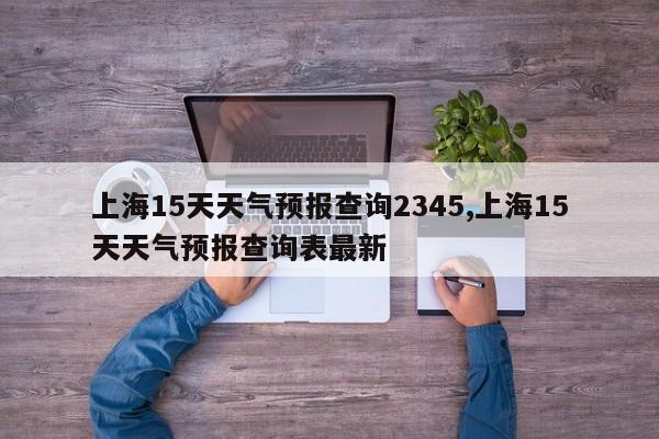上海15天天气预报查询2345,上海15天天气预报查询表最新