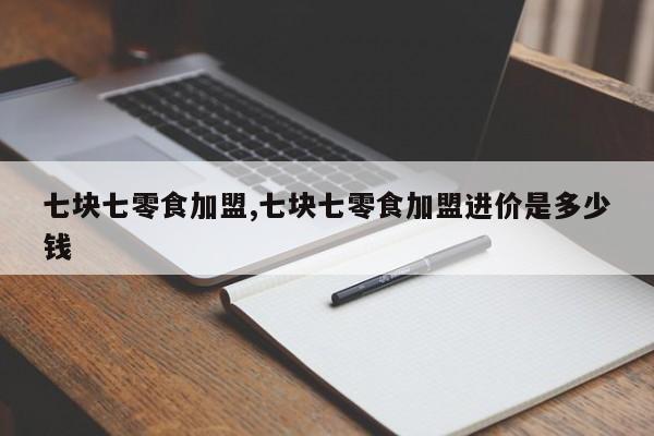 七块七零食加盟,七块七零食加盟进价是多少钱